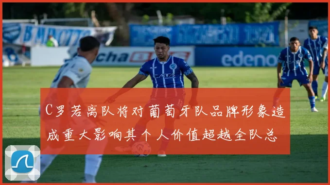 C罗若离队将对葡萄牙队品牌形象造成重大影响其个人价值超越全队总和