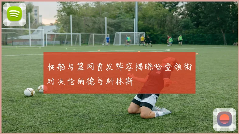 快船与篮网首发阵容揭晓哈登领衔对决伦纳德与科林斯