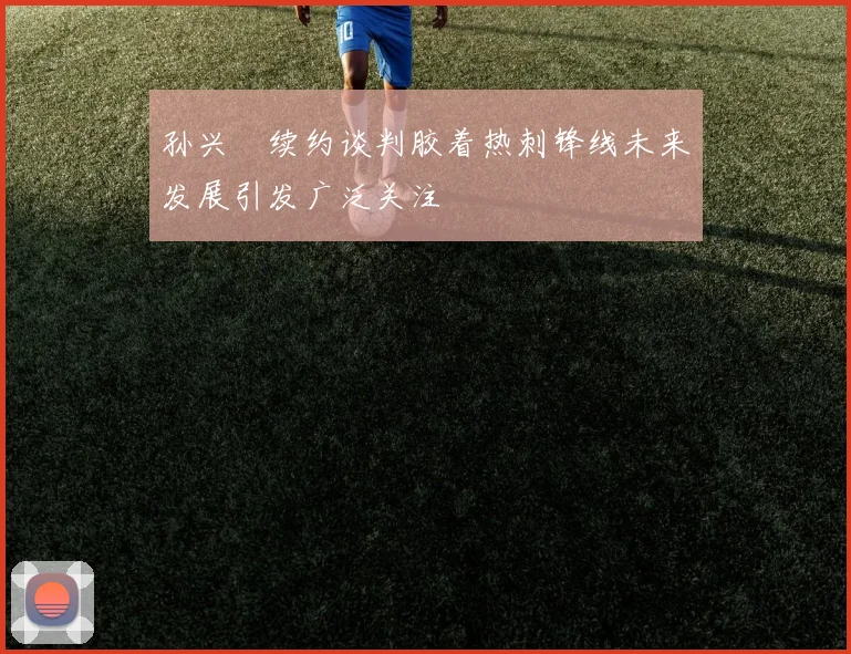 孙兴慜续约谈判胶着热刺锋线未来发展引发广泛关注
