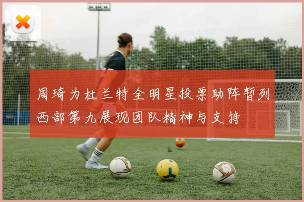 周琦为杜兰特全明星投票助阵暂列西部第九展现团队精神与支持