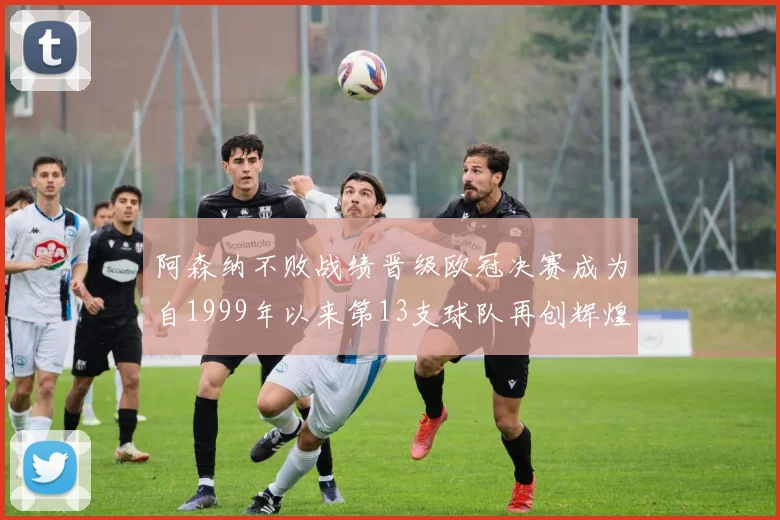 阿森纳不败战绩晋级欧冠决赛成为自1999年以来第13支球队再创辉煌