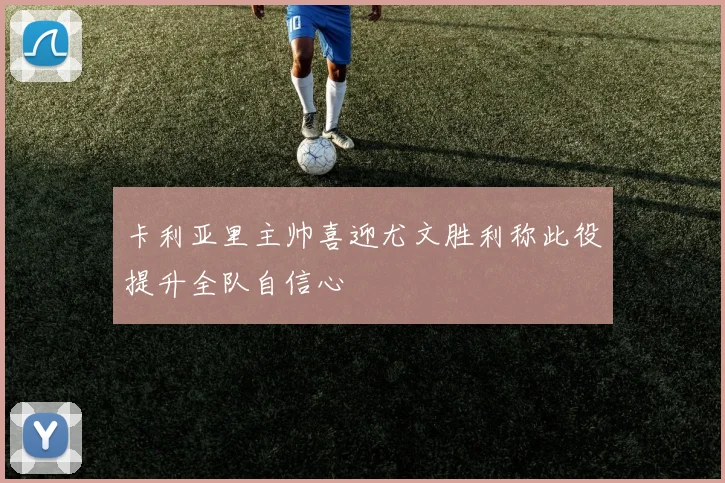 卡利亚里主帅喜迎尤文胜利称此役提升全队自信心
