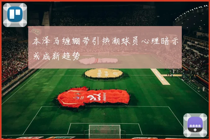 本泽马缠绷带引热潮球员心理暗示或成新趋势