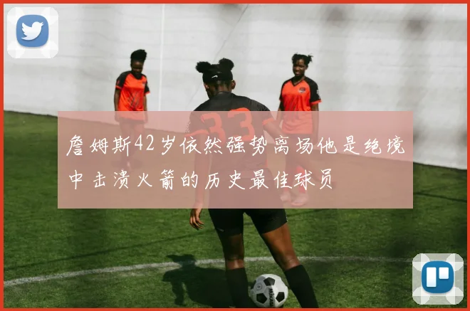 詹姆斯42岁依然强势离场他是绝境中击溃火箭的历史最佳球员