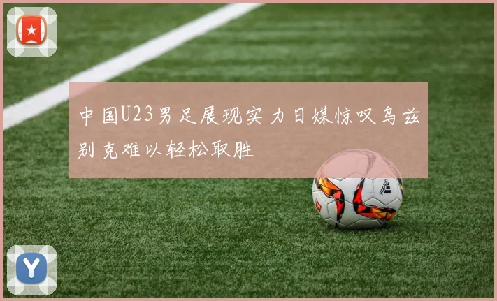 中国U23男足展现实力日媒惊叹乌兹别克难以轻松取胜