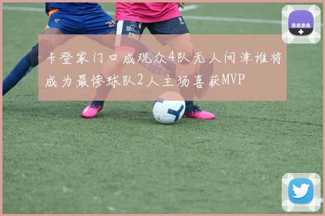 卡登家门口成观众4队无人问津谁将成为最惨球队2人主场喜获MVP