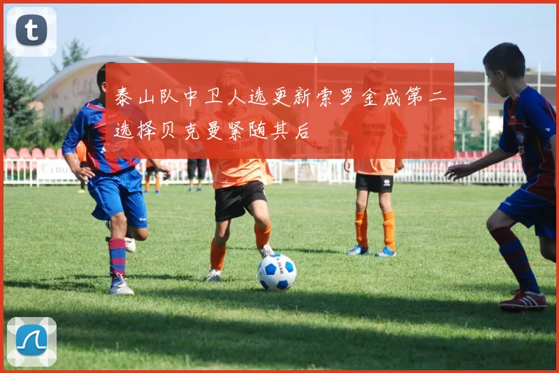 泰山队中卫人选更新索罗金成第二选择贝克曼紧随其后