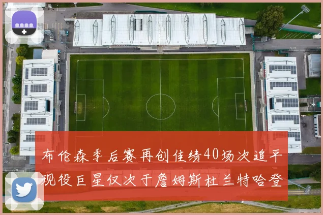 布伦森季后赛再创佳绩40场次追平现役巨星仅次于詹姆斯杜兰特哈登