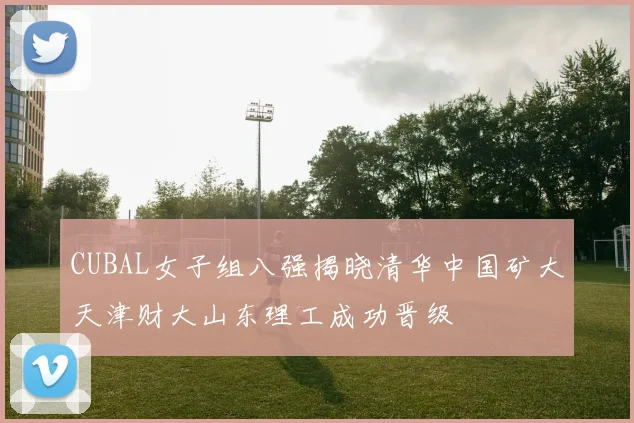 CUBAL女子组八强揭晓清华中国矿大天津财大山东理工成功晋级