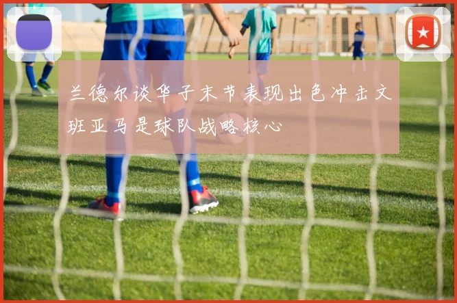 兰德尔谈华子末节表现出色冲击文班亚马是球队战略核心
