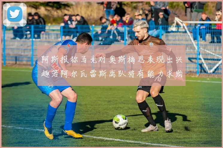 阿斯报称马竞对奥斯梅恩表现出兴趣若阿尔瓦雷斯离队将有能力求购