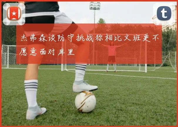 杰弗森谈防守挑战称相比文班更不愿意面对库里