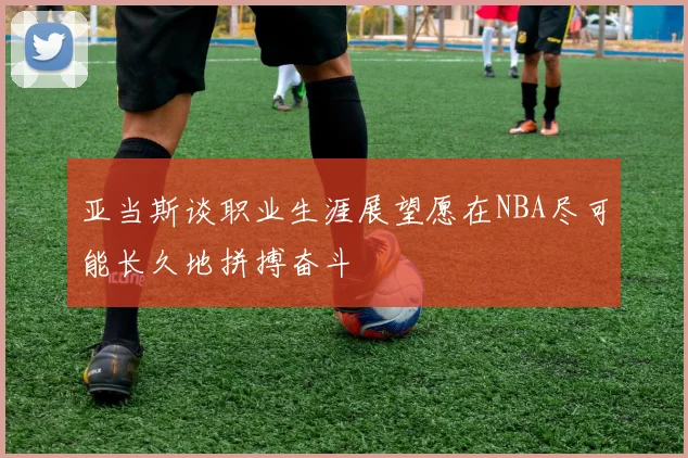 亚当斯谈职业生涯展望愿在NBA尽可能长久地拼搏奋斗