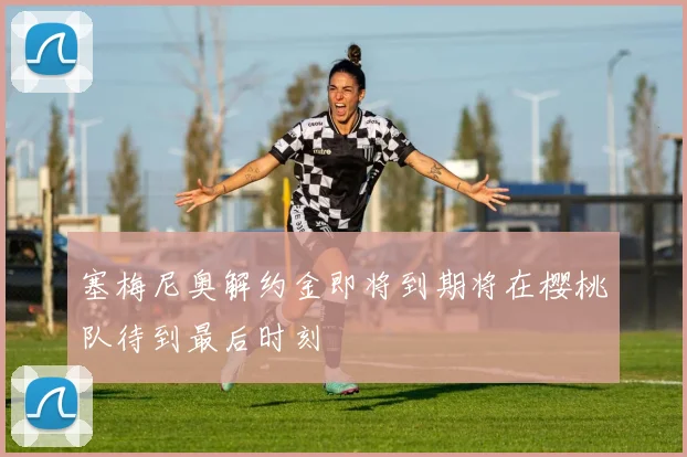塞梅尼奥解约金即将到期将在樱桃队待到最后时刻