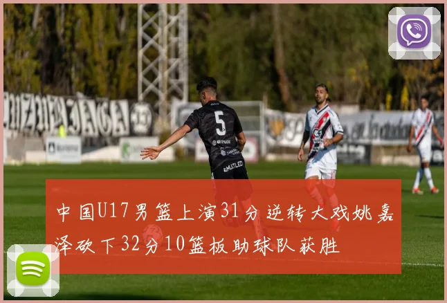 中国U17男篮上演31分逆转大戏姚嘉泽砍下32分10篮板助球队获胜