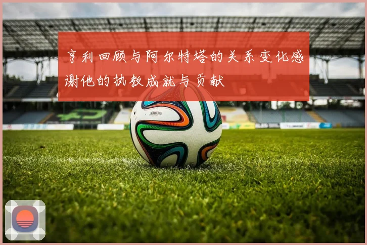 亨利回顾与阿尔特塔的关系变化感谢他的执教成就与贡献