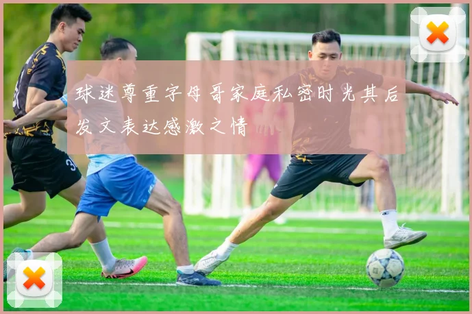 球迷尊重字母哥家庭私密时光其后发文表达感激之情