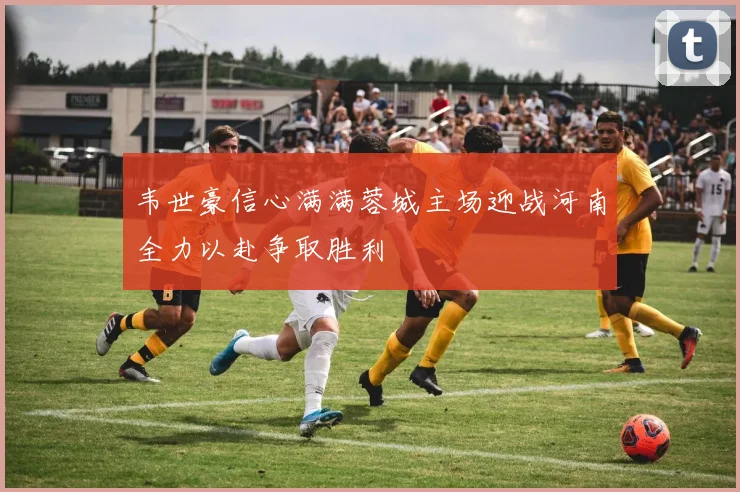 韦世豪信心满满蓉城主场迎战河南全力以赴争取胜利